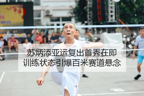 苏炳添亚运复出首秀在即 训练状态引爆百米赛道悬念