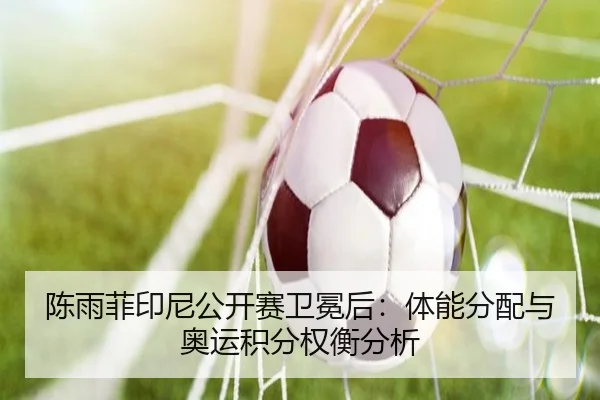 陈雨菲印尼公开赛卫冕后：体能分配与奥运积分权衡分析