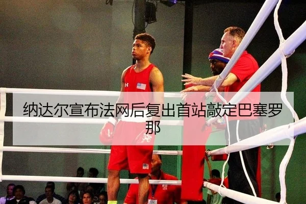 纳达尔宣布法网后复出首站敲定巴塞罗那
