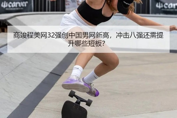 商竣程美网32强创中国男网新高，冲击八强还需提升哪些短板？