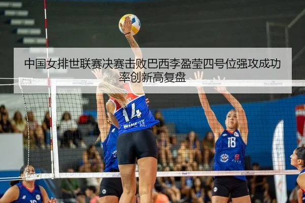 中国女排世联赛决赛击败巴西李盈莹四号位强攻成功率创新高复盘